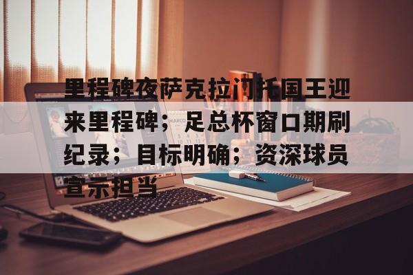 开云体育下载-关于里程碑夜萨克拉门托国王迎来里程碑；足总杯窗口期刷纪录；目标明确；资深球员宣示担当的信息